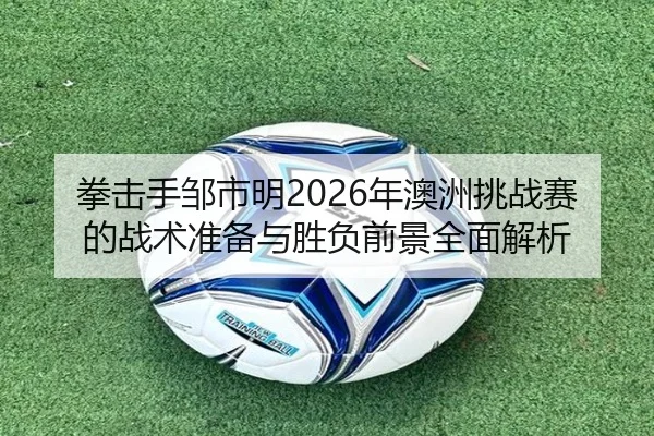 拳击手邹市明2026年澳洲挑战赛的战术准备与胜负前景全面解析